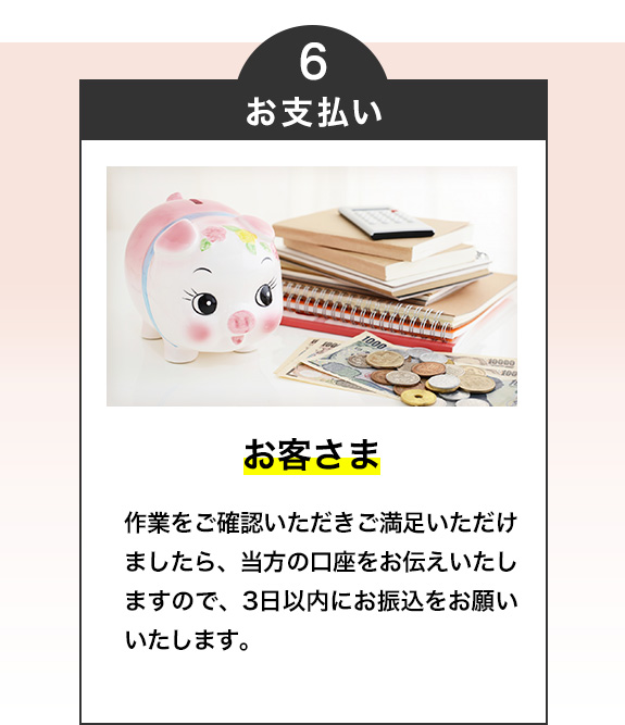 6・お支払い（お客様）

作業をご確認いただきご満足いただけましたら、当方の口座をお伝えいたしますので、3日以内にお振込をお願いいたします。