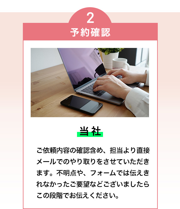 2・予約確認（当社）

ご依頼内容の確認含め、担当より直接メールでのやり取りをさせていただきます。
不明点や、フォームでは伝えきれなかったご要望などございましたらこの段階でお伝えください。