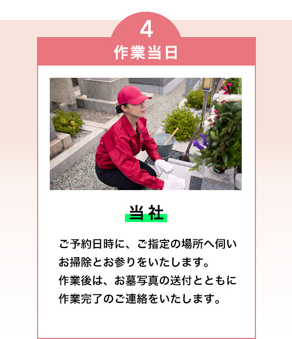 4・作業当日（当社）

ご予約日時に、ご指定の場所へ伺いお掃除とお参りをいたします。
作業後は、お墓写真の送付とともに作業完了のご連絡をいたします。
